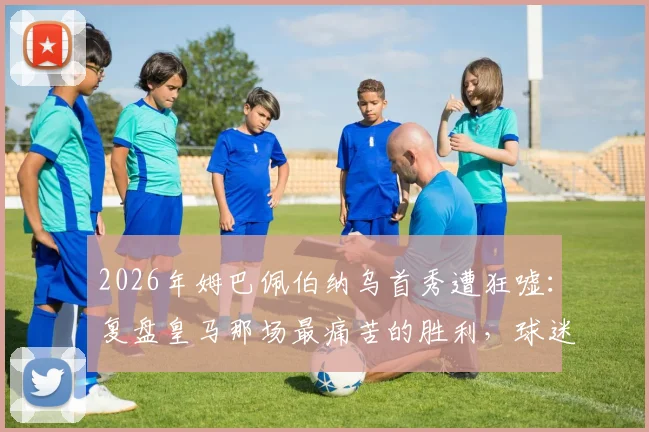 2026年姆巴佩伯纳乌首秀遭狂嘘:复盘皇马那场最痛苦的胜利,球迷不满原因深度剖析