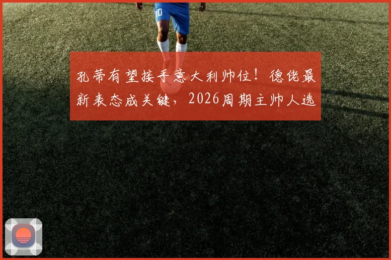 孔蒂有望接手意大利帅位！德佬最新表态成关键，2026周期主帅人选分析