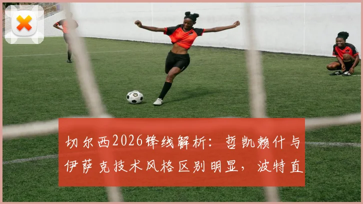 切尔西2026锋线解析:哲凯赖什与伊萨克技术风格区别明显,波特直言短期难以形成默契配合