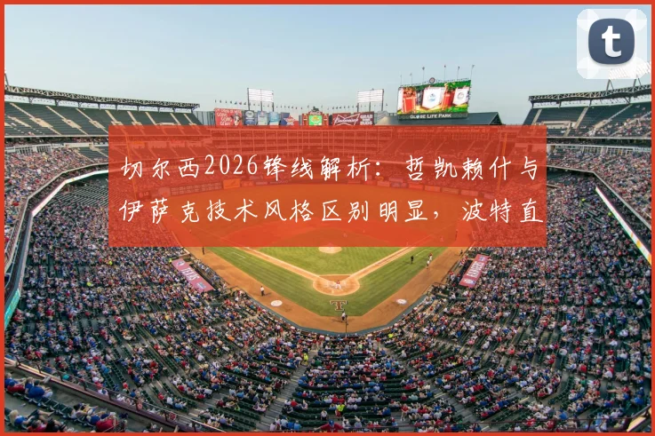 切尔西2026锋线解析：哲凯赖什与伊萨克技术风格区别明显，波特直言短期难以形成默契配合