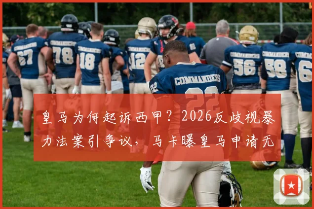 皇马为何起诉西甲?2026反歧视暴力法案引争议,马卡曝皇马申请无效内幕