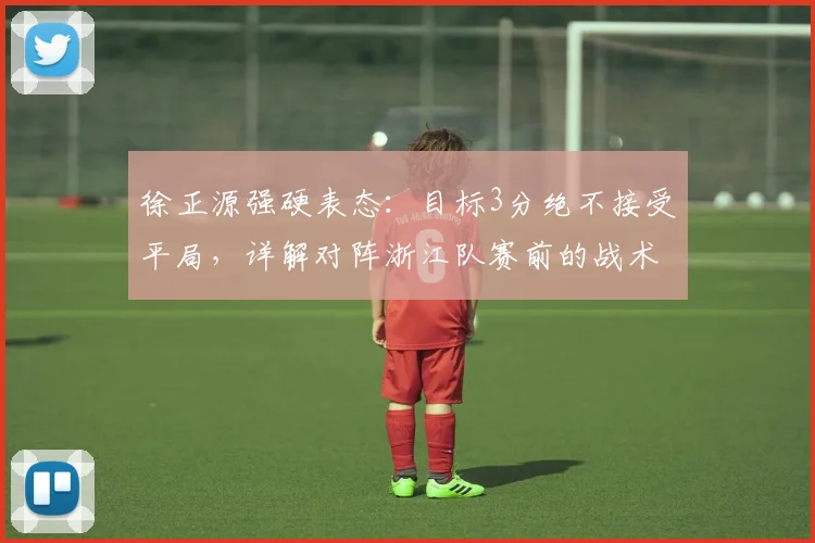 徐正源强硬表态：目标3分绝不接受平局，详解对阵浙江队赛前的战术决心与深层影响
