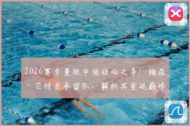 2026赛季曼联中场核心之争:梅森·芒特亲承留队,解析其重返巅峰对红魔的关键价值