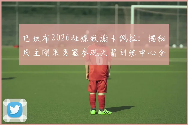 巴坎布2026社媒致谢卡佩拉：揭秘民主刚果男篮参观火箭训练中心全过程与背后故事