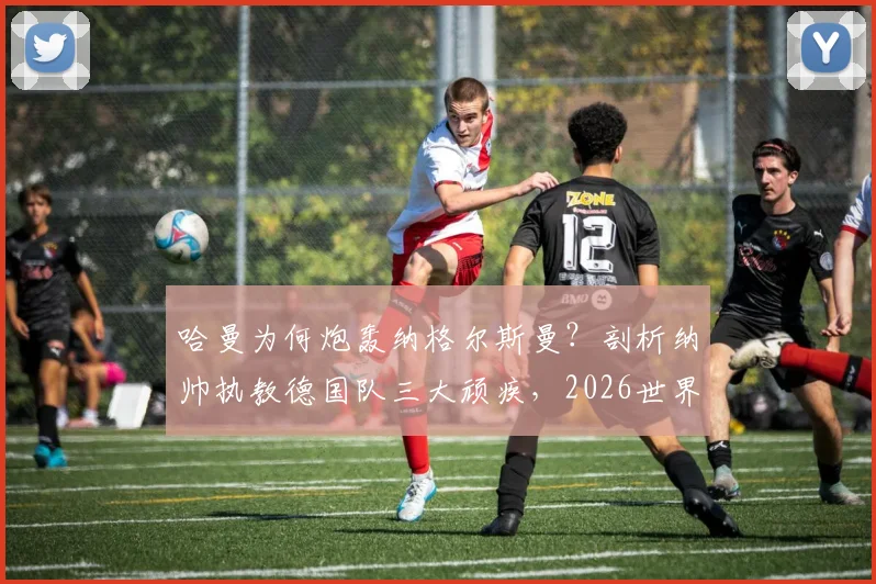 哈曼为何炮轰纳格尔斯曼?剖析纳帅执教德国队三大顽疾,2026世界杯前景堪忧