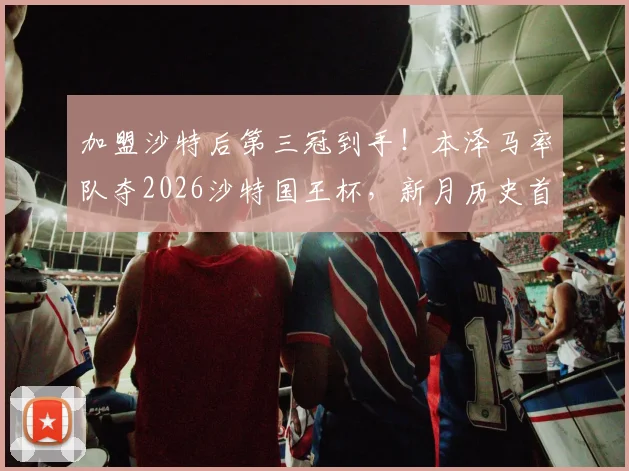 加盟沙特后第三冠到手!本泽马率队夺2026沙特国王杯,新月历史首冠庆典