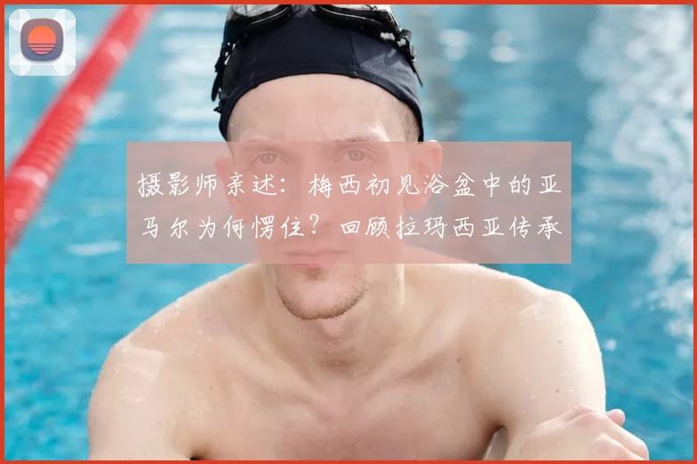 摄影师亲述:梅西初见浴盆中的亚马尔为何愣住?回顾拉玛西亚传承名场面