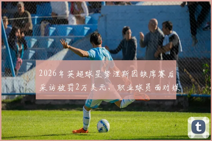 2026年英超球星努涅斯因缺席赛后采访被罚2万美元,职业球员面对媒体责任详解