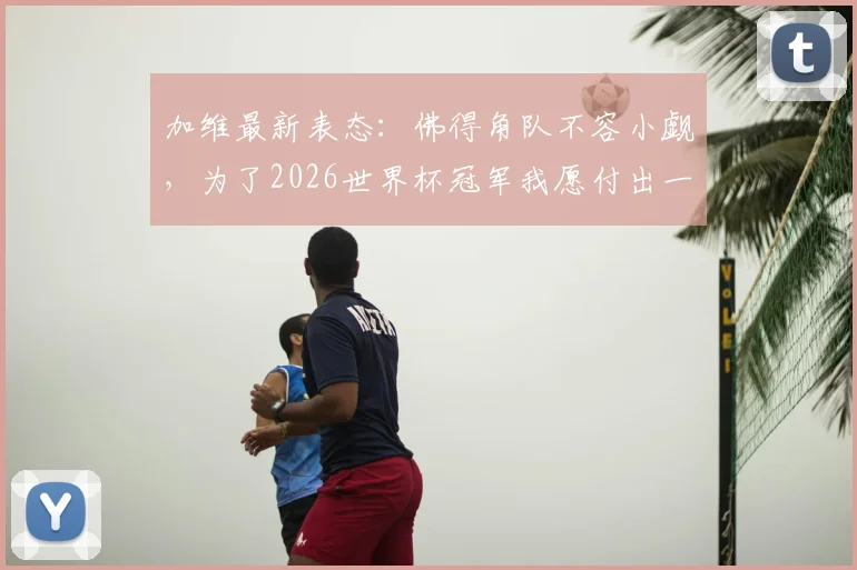 加维最新表态：佛得角队不容小觑，为了2026世界杯冠军我愿付出一切