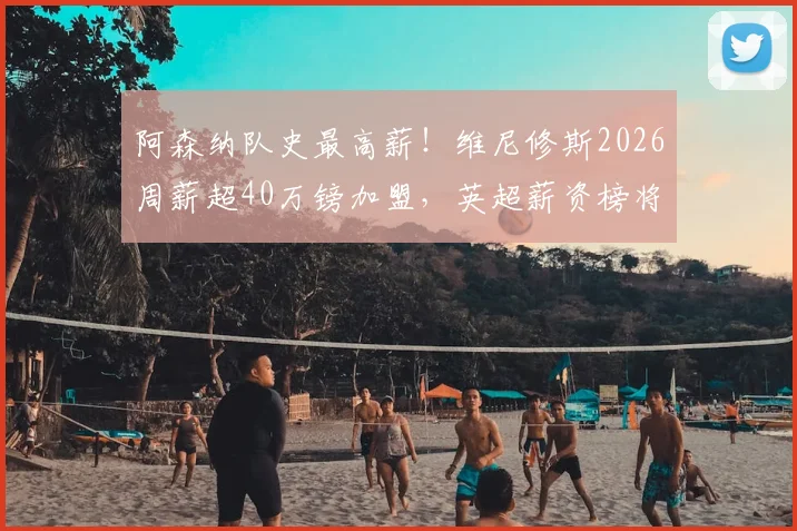 阿森纳队史最高薪！维尼修斯2026周薪超40万镑加盟，英超薪资榜将洗牌？最新转会动态解读