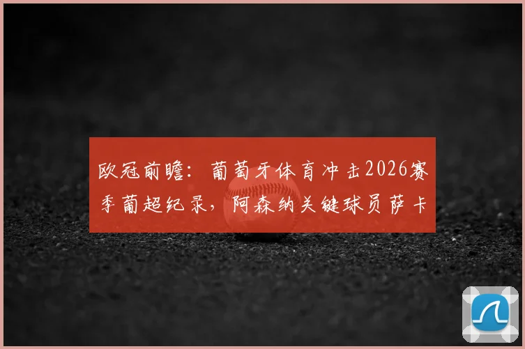 欧冠前瞻:葡萄牙体育冲击2026赛季葡超纪录,阿森纳关键球员萨卡缺席影响几何