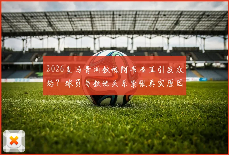 2026皇马青训教练阿韦洛亚引发众怒？球员与教练关系紧张真实原因调查