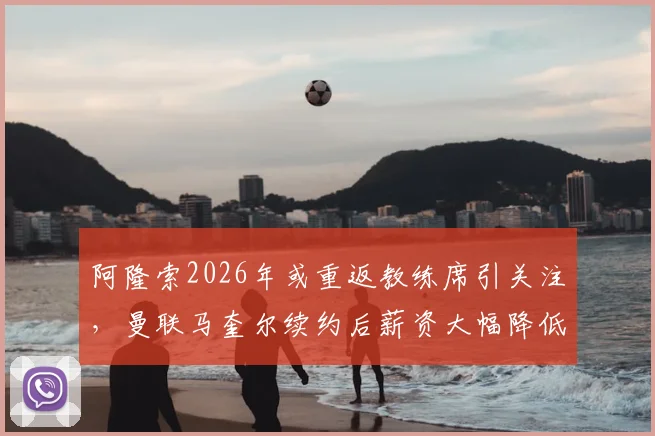 阿隆索2026年或重返教练席引关注，曼联马奎尔续约后薪资大幅降低详情解读