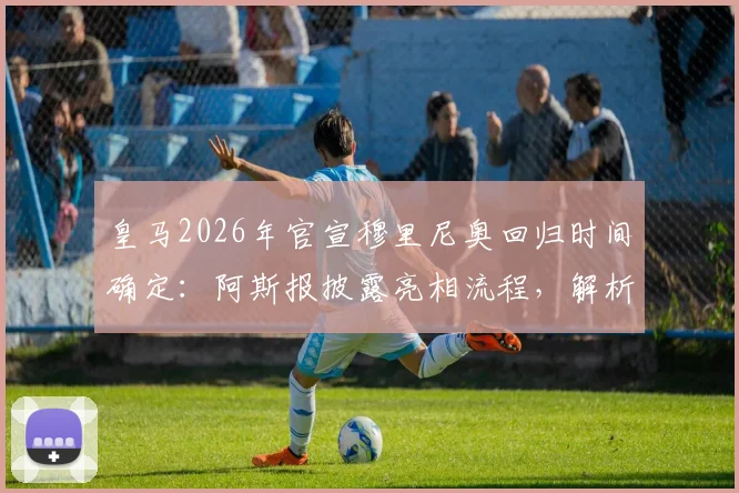 皇马2026年官宣穆里尼奥回归时间确定：阿斯报披露亮相流程，解析穆帅三进宫背后原因与合同细节