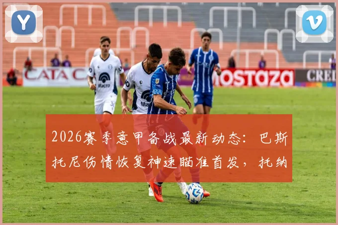 2026赛季意甲备战最新动态：巴斯托尼伤情恢复神速瞄准首发，托纳利高强度训练状态无碍解析