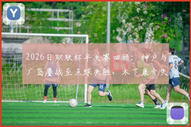 2026日职联杯半决赛回顾：神户与广岛鏖战至点球决胜，木下康介失点成转折