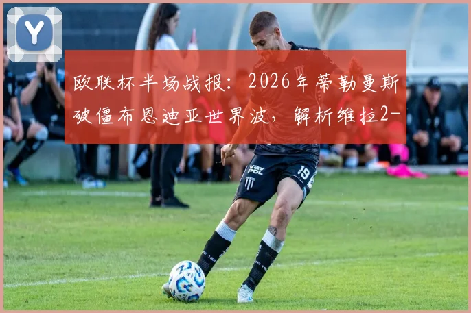 欧联杯半场战报:2026年蒂勒曼斯破僵布恩迪亚世界波,解析维拉2-0弗赖堡战术关键与晋级前景