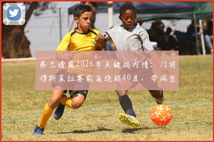 弗兰透露2026年关键战内情:门将穆斯莱拉赛前高烧超40度,带病坚持对阵西班牙全记录