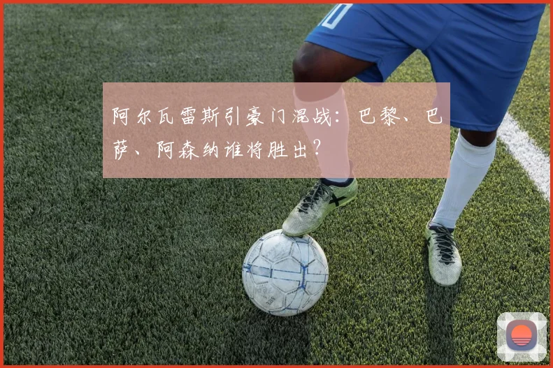 阿尔瓦雷斯引豪门混战：巴黎、巴萨、阿森纳谁将胜出？