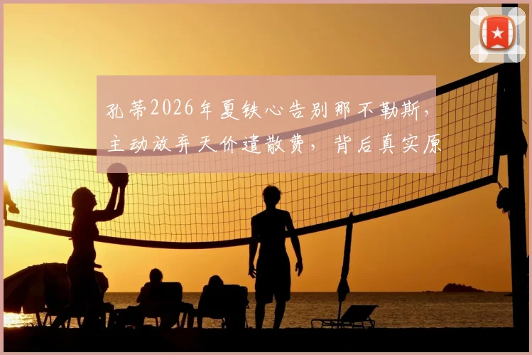 孔蒂2026年夏铁心告别那不勒斯,主动放弃天价遣散费,背后真实原因与未来去向分析