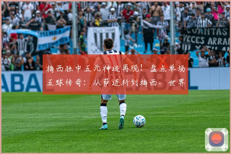 梅西独中五元神迹再现!盘点单场五球传奇:从萨连科到梅西,世界杯纪录能否在2026被打破?