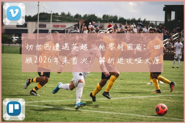切尔西遭遇英超三轮零封困局:回顾2026年来首次,解析进攻哑火原因与球队当前困境