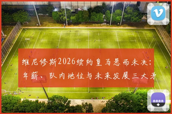 维尼修斯2026续约皇马悬而未决:年薪、队内地位与未来发展三大矛盾点深度剖析