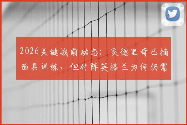 2026关键战前动态：莫德里奇已摘面具训练，但对阵英格兰为何仍需佩戴？深度解析伤情与战术考量