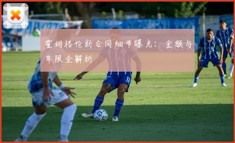 霍姆格伦新合同细节曝光：金额与年限全解析