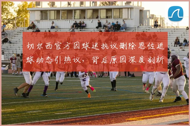 切尔西官方因球迷抗议删除恩佐进球动态引热议,背后原因深度剖析