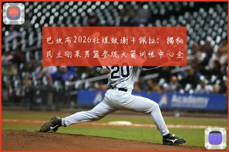 巴坎布2026社媒致谢卡佩拉:揭秘民主刚果男篮参观火箭训练中心全过程与背后故事