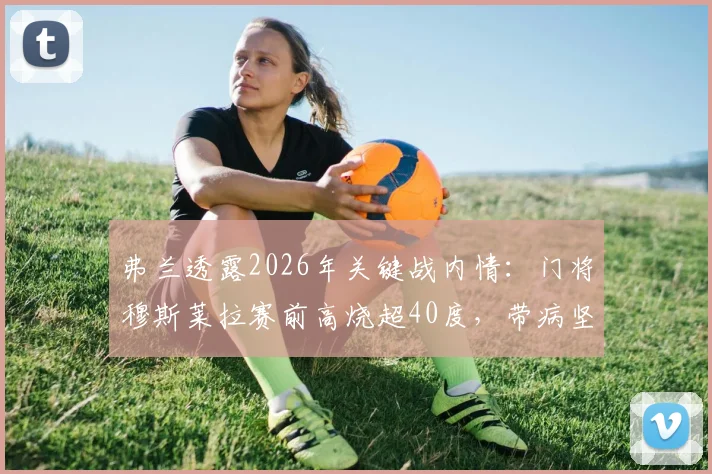 弗兰透露2026年关键战内情：门将穆斯莱拉赛前高烧超40度，带病坚持对阵西班牙全记录