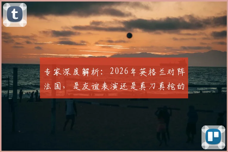 专家深度解析:2026年英格兰对阵法国,是友谊表演还是真刀真枪的荣誉对决?