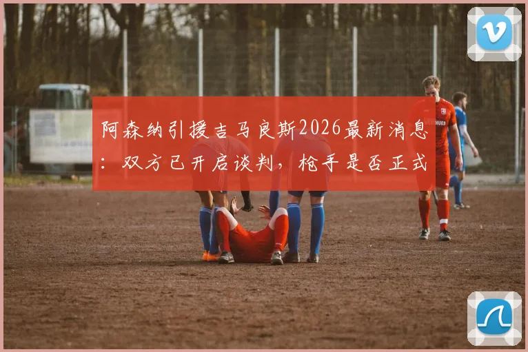 阿森纳引援吉马良斯2026最新消息：双方已开启谈判，枪手是否正式报价存疑