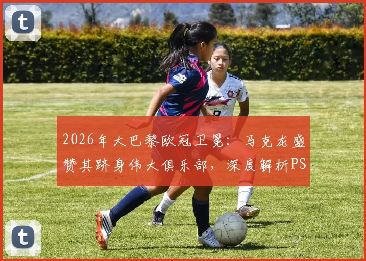 2026年大巴黎欧冠卫冕：马克龙盛赞其跻身伟大俱乐部，深度解析PSG崛起之路与未来阵容