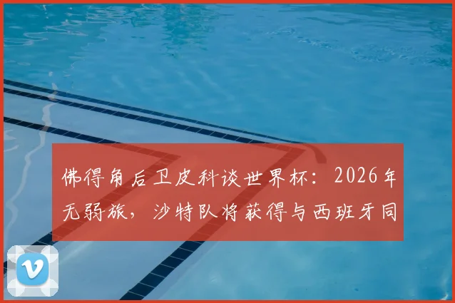 佛得角后卫皮科谈世界杯：2026年无弱旅，沙特队将获得与西班牙同等对待