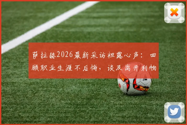 萨拉赫2026最新采访袒露心声：回顾职业生涯不后悔，谈及离开利物浦时情绪崩溃