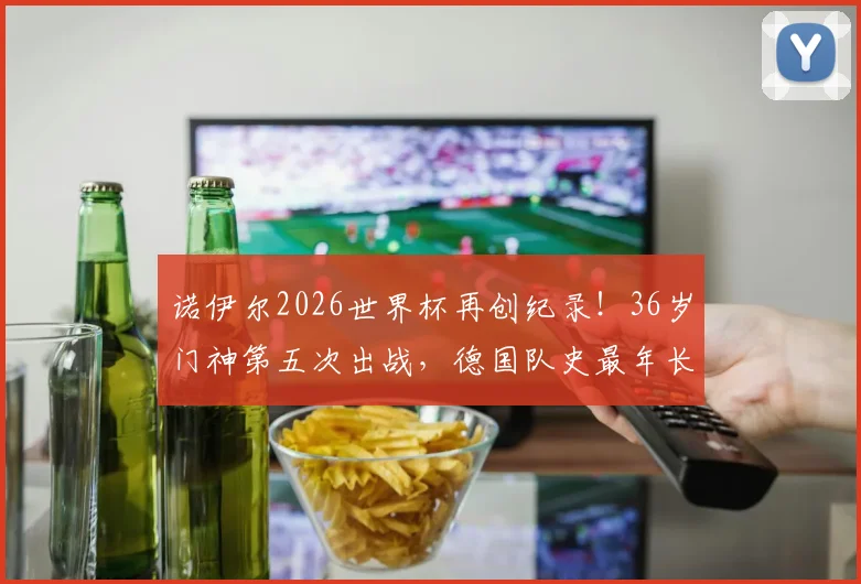 诺伊尔2026世界杯再创纪录！36岁门神第五次出战，德国队史最年长出场者解析