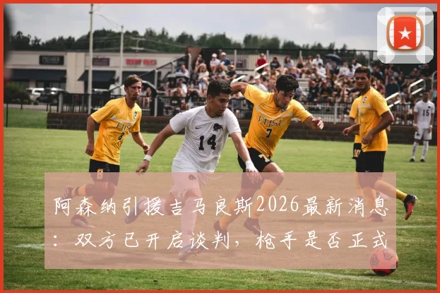 阿森纳引援吉马良斯2026最新消息：双方已开启谈判，枪手是否正式报价存疑