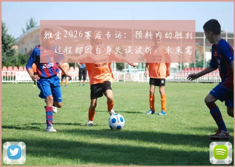 雅金2026赛后专访：预料内的胜利，过程却因自身失误波折，未来需解决哪些麻烦？
