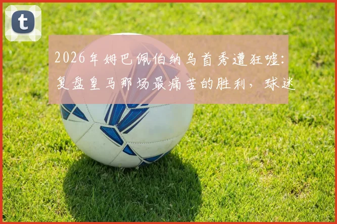 2026年姆巴佩伯纳乌首秀遭狂嘘：复盘皇马那场最痛苦的胜利，球迷不满原因深度剖析