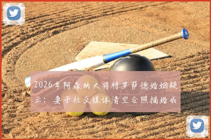 2026年阿森纳大将特罗萨德婚姻疑云:妻子社交媒体清空合照摘婚戒引猜测,英超球星家庭风波内幕追踪
