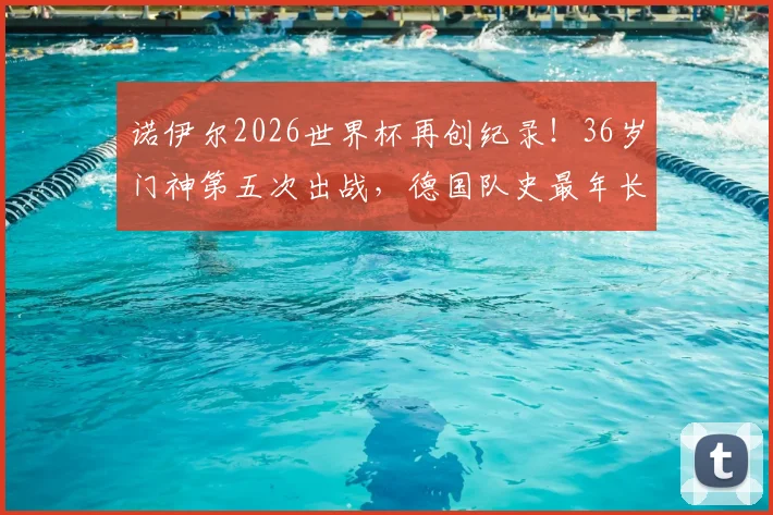 诺伊尔2026世界杯再创纪录!36岁门神第五次出战,德国队史最年长出场者解析