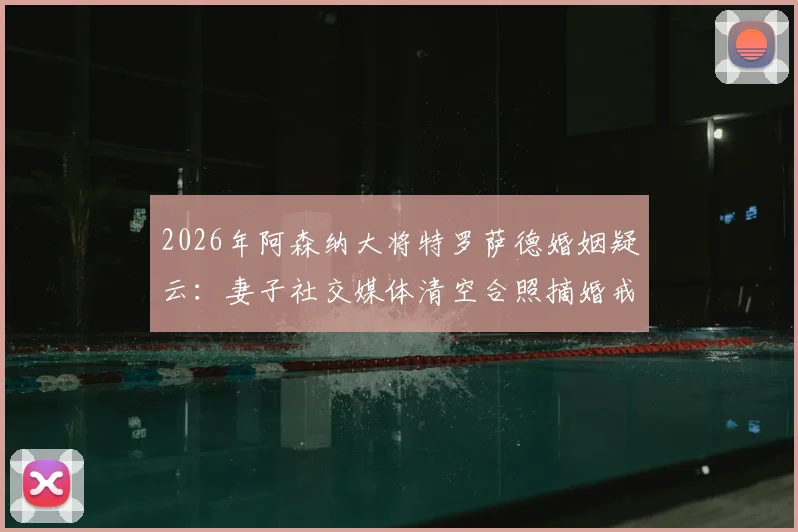 2026年阿森纳大将特罗萨德婚姻疑云：妻子社交媒体清空合照摘婚戒引猜测，英超球星家庭风波内幕追踪