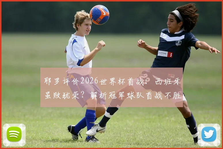 耶罗评价2026世界杯首战：西班牙虽败犹荣？解析冠军球队首战不胜的历史定律与卫冕前景