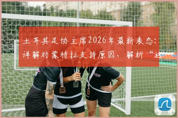 土耳其足协主席2026年最新表态:详解对蒙特拉支持原因,解析“这不是俱乐部”背后深意