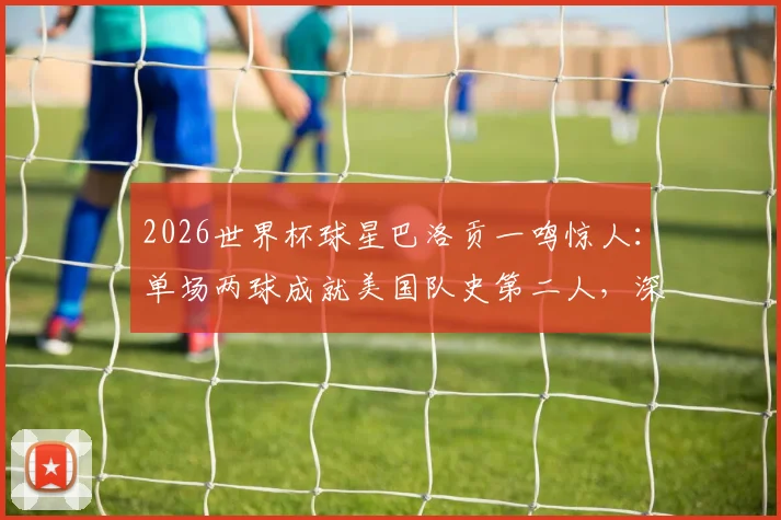 2026世界杯球星巴洛贡一鸣惊人：单场两球成就美国队史第二人，深度回顾进球集锦与成长历程