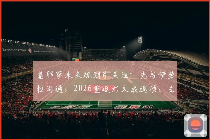 基耶萨未来规划引关注：先与伊劳拉沟通，2026重返尤文成选项，去留关键因素深度分析