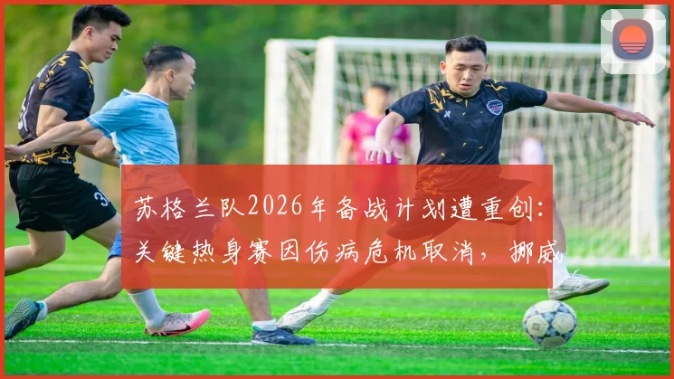苏格兰队2026年备战计划遭重创:关键热身赛因伤病危机取消,挪威闭门训练计划全解析
