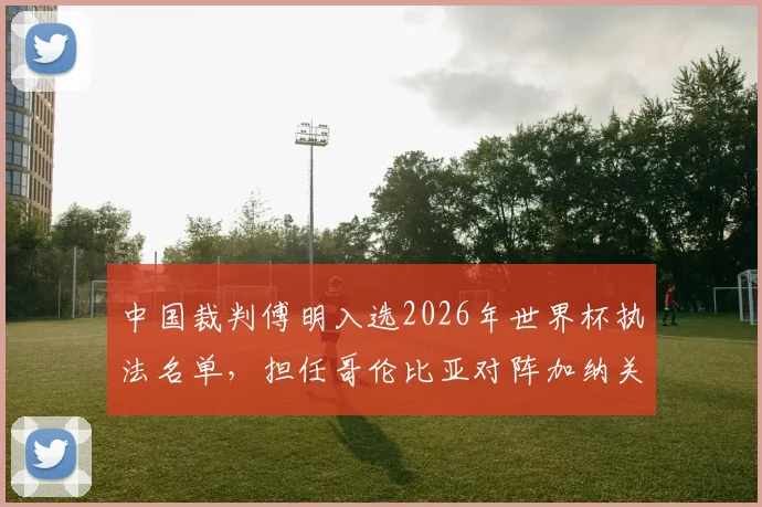 中国裁判傅明入选2026年世界杯执法名单，担任哥伦比亚对阵加纳关键战的辅助视频助理裁判